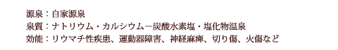 源泉：自家源泉　泉質：ナトリウム・カルシウム−炭酸水素塩・塩化物温泉　効能：リウマチ性疾患、運動器障害、神経麻痺、切り傷、火傷など